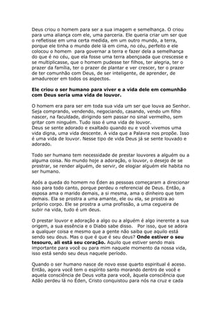 Deus criou o homem para ser a sua imagem e semelhança. O criou
para uma aliança com ele, uma parceria. Ele queria criar um ser que
o refletisse em uma certa medida, em um outro mundo, a terra,
porque ele tinha o mundo dele lá em cima, no céu, perfeito e ele
colocou o homem para governar a terra e fazer dela a semelhança
do que é no céu, que ela fosse uma terra abençoada que crescesse e
se multiplicasse, que o homem pudesse ter filhos, ter alegria, ter o
prazer da família, ter o prazer de plantar e ver crescer, ter o prazer
de ter comunhão com Deus, de ser inteligente, de aprender, de
amadurecer em todos os aspectos.

Ele criou o ser humano para viver e a vida dele em comunhão
com Deus seria uma vida de louvor.

O homem era para ser em toda sua vida um ser que louva ao Senhor.
Seja comprando, vendendo, negociando, casando, vendo um filho
nascer, na faculdade, dirigindo sem passar no sinal vermelho, sem
gritar com ninguém. Tudo isso é uma vida de louvor.
Deus se sente adorado e exaltado quando eu e você vivemos uma
vida digna, uma vida descente. A vida que a Palavra nos propõe. Isso
é uma vida de louvor. Nesse tipo de vida Deus já se sente louvado e
adorado.

Todo ser humano tem necessidade de prestar louvores a alguém ou a
alguma coisa. No mundo hoje a adoração, o louvor, o desejo de se
prostrar, se render alguém, de servir, de elogiar alguém ele habita no
ser humano.

Após a queda do homem no Éden as pessoas começaram a direcionar
isso para todo canto, porque perdeu o referencial de Deus. Então, a
esposa ama o marido demais, a si mesma, ama o dinheiro que tem
demais. Ela se prostra a uma amante, ele ou ela, se prostra ao
próprio corpo. Ele se prostra a uma profissão, a uma cegueira de
subir na vida, tudo é um deus.

O prestar louvor e adoração a algo ou a alguém é algo inerente a sua
origem, a sua essência e o Diabo sabe disso. Por isso, que se adora
a qualquer coisa e mesmo que a gente não saiba que aquilo está
sendo seu deus. Mas o que é que é seu deus? Onde estiver o seu
tesouro, ali está seu coração. Aquilo que estiver sendo mais
importante para você ou para mim naquele momento da nossa vida,
isso está sendo seu deus naquele período.

Quando o ser humano nasce de novo esse quarto espiritual é aceso.
Então, agora você tem o espírito santo morando dentro de você e
aquela consciência de Deus volta para você, àquela consciência que
Adão perdeu lá no Éden, Cristo conquistou para nós na cruz e cada
 
