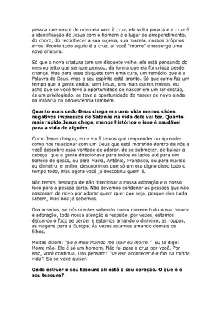pessoa que nasce de novo ela vem à cruz, ela volta para lá e a cruz é
a identificação de Jesus com o homem é o lugar do arrependimento,
do choro, do reconhecer a sua sujeira, sua mazela, nossos próprios
erros. Pronto tudo aquilo é a cruz, ai você “morre” e ressurge uma
nova criatura.

Só que a nova criatura tem um disquete velho, ela está pensando do
mesmo jeito que sempre pensou, da forma que ela foi criada desde
criança. Mas para esse disquete tem uma cura, um remédio que é a
Palavra de Deus, mas o seu espírito está pronto. Só que como faz um
tempo que a gente andou sem Jesus, uns mais outros menos, eu
acho que se você teve a oportunidade de nascer em um lar cristão,
és um privilegiado, se teve a oportunidade de nascer de novo ainda
na infância ou adolescência também.

Quanto mais cedo Deus chega em uma vida menos slides
negativos impressos de Satanás na vida dele vai ter. Quanto
mais rápido Jesus chega, menos histórico e isso é saudável
para a vida de alguém.

Como Jesus chegou, eu e você temos que reaprender ou aprender
como nos relacionar com um Deus que está morando dentro de nós e
você descobre essa vontade de adorar, de se submeter, de baixar a
cabeça que a gente direcionava para todos os lados até para um
boneco de gesso, ou para Maria, Antônio, Francisco, ou para marido
ou dinheiro, e enfim, descobrimos que só um era digno disso tudo o
tempo todo, mas agora você já descobriu quem é.

Não temos desculpa de não direcionar a nossa adoração e o nosso
foco para a pessoa certa. Não devemos condenar as pessoas que não
nasceram de novo por adorar quem quer que seja, porque eles nada
sabem, mas nós já sabemos.

Ora amados, se nós crentes sabendo quem merece todo nosso louvor
e adoração, toda nossa atenção e respeito, por vezes, estamos
deixando o foco se perder e estamos amando o dinheiro, as roupas,
as viagens para a Europa. Ás vezes estamos amando demais os
filhos.

Muitas dizem: “Se o meu marido me trair eu morro.” Eu te digo:
Morre não. Ele é só um homem. Não foi para a cruz por você. Por
isso, você continua. Uns pensam: “se isso acontecer é o fim da minha
vida”. Só se você quiser.

Onde estiver o seu tesouro ali está o seu coração. O que é o
seu tesouro?
 