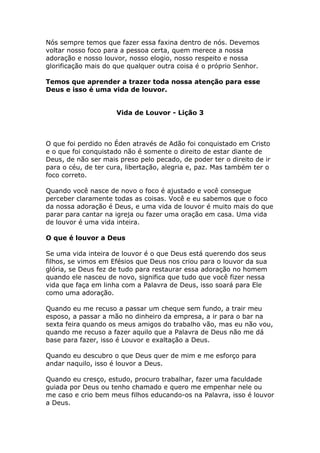 Nós sempre temos que fazer essa faxina dentro de nós. Devemos
voltar nosso foco para a pessoa certa, quem merece a nossa
adoração e nosso louvor, nosso elogio, nosso respeito e nossa
glorificação mais do que qualquer outra coisa é o próprio Senhor.

Temos que aprender a trazer toda nossa atenção para esse
Deus e isso é uma vida de louvor.


                     Vida de Louvor - Lição 3



O que foi perdido no Éden através de Adão foi conquistado em Cristo
e o que foi conquistado não é somente o direito de estar diante de
Deus, de não ser mais preso pelo pecado, de poder ter o direito de ir
para o céu, de ter cura, libertação, alegria e, paz. Mas também ter o
foco correto.

Quando você nasce de novo o foco é ajustado e você consegue
perceber claramente todas as coisas. Você e eu sabemos que o foco
da nossa adoração é Deus, e uma vida de louvor é muito mais do que
parar para cantar na igreja ou fazer uma oração em casa. Uma vida
de louvor é uma vida inteira.

O que é louvor a Deus

Se uma vida inteira de louvor é o que Deus está querendo dos seus
filhos, se vimos em Efésios que Deus nos criou para o louvor da sua
glória, se Deus fez de tudo para restaurar essa adoração no homem
quando ele nasceu de novo, significa que tudo que você fizer nessa
vida que faça em linha com a Palavra de Deus, isso soará para Ele
como uma adoração.

Quando eu me recuso a passar um cheque sem fundo, a trair meu
esposo, a passar a mão no dinheiro da empresa, a ir para o bar na
sexta feira quando os meus amigos do trabalho vão, mas eu não vou,
quando me recuso a fazer aquilo que a Palavra de Deus não me dá
base para fazer, isso é Louvor e exaltação a Deus.

Quando eu descubro o que Deus quer de mim e me esforço para
andar naquilo, isso é louvor a Deus.

Quando eu cresço, estudo, procuro trabalhar, fazer uma faculdade
guiada por Deus ou tenho chamado e quero me empenhar nele ou
me caso e crio bem meus filhos educando-os na Palavra, isso é louvor
a Deus.
 
