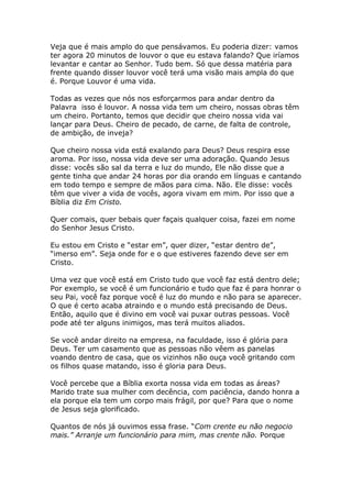 Veja que é mais amplo do que pensávamos. Eu poderia dizer: vamos
ter agora 20 minutos de louvor o que eu estava falando? Que iríamos
levantar e cantar ao Senhor. Tudo bem. Só que dessa matéria para
frente quando disser louvor você terá uma visão mais ampla do que
é. Porque Louvor é uma vida.

Todas as vezes que nós nos esforçarmos para andar dentro da
Palavra isso é louvor. A nossa vida tem um cheiro, nossas obras têm
um cheiro. Portanto, temos que decidir que cheiro nossa vida vai
lançar para Deus. Cheiro de pecado, de carne, de falta de controle,
de ambição, de inveja?

Que cheiro nossa vida está exalando para Deus? Deus respira esse
aroma. Por isso, nossa vida deve ser uma adoração. Quando Jesus
disse: vocês são sal da terra e luz do mundo, Ele não disse que a
gente tinha que andar 24 horas por dia orando em línguas e cantando
em todo tempo e sempre de mãos para cima. Não. Ele disse: vocês
têm que viver a vida de vocês, agora vivam em mim. Por isso que a
Bíblia diz Em Cristo.

Quer comais, quer bebais quer façais qualquer coisa, fazei em nome
do Senhor Jesus Cristo.

Eu estou em Cristo e “estar em”, quer dizer, “estar dentro de”,
“imerso em”. Seja onde for e o que estiveres fazendo deve ser em
Cristo.

Uma vez que você está em Cristo tudo que você faz está dentro dele;
Por exemplo, se você é um funcionário e tudo que faz é para honrar o
seu Pai, você faz porque você é luz do mundo e não para se aparecer.
O que é certo acaba atraindo e o mundo está precisando de Deus.
Então, aquilo que é divino em você vai puxar outras pessoas. Você
pode até ter alguns inimigos, mas terá muitos aliados.

Se você andar direito na empresa, na faculdade, isso é glória para
Deus. Ter um casamento que as pessoas não vêem as panelas
voando dentro de casa, que os vizinhos não ouça você gritando com
os filhos quase matando, isso é gloria para Deus.

Você percebe que a Bíblia exorta nossa vida em todas as áreas?
Marido trate sua mulher com decência, com paciência, dando honra a
ela porque ela tem um corpo mais frágil, por que? Para que o nome
de Jesus seja glorificado.

Quantos de nós já ouvimos essa frase. “Com crente eu não negocio
mais.” Arranje um funcionário para mim, mas crente não. Porque
 