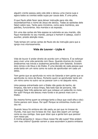 alguém crente passou pela vida dele e deixou uma marca suja e
agora todos os crentes estão sujos por causa dele. É uma pena.

O que Paulo pôde fazer para deixar instrução para nós não
escandalizarmos o nome de Jesus ele deixou. Todas as epístolas dele
falam sobre isso. Tanto para ministros, como para membros, aos
patrões, funcionários. Aos maridos e as esposas.

Em uma das cartas ele fala esposa se submeta ao seu marido, não
fique mandando no seu marido, porque o homem é cabeça, você é
auxiliar, preste atenção nisso.

Todo tempo em varias cartas de Paulo ele da instrução para que a
igreja viva vitoriosamente.

                   Vida de Louvor - Lição 4



Vida de louvor é andar direito de acordo com a Palavra. É se esforçar
para viver uma vida parecida com Deus. Quando éramos do mundo
andávamos nas trevas e acabamos parecidos com Satanás. Existem
dois reinos o de Deus e do Diabo. É uma decisão de cada pessoa que
anda tanto em um reino como no outro de aprofundar em cada um
deles.

Tem gente que se aprofunda no reino de Satanás e tem gente que se
aprofunda no reino de Deus. Portanto quem se aprofundar tanto em
um reino como no outro vai se parecer com o rei daquele reino.

Uma pessoa entranhada com o Diabo não gosta de banho, de
limpeza, não tem a boca limpa, fala todo tipo de porcaria, não
consegue falar três palavras sem que coloque um palavrão no meio.
Por quê? Porque ela desceu mais fundo e se parece mais com o
Diabo.

Da mesma forma quem se entrega tanto a Deus que você olha e diz|:
Como parece com Jesus. Por quê? Porque se entranhou muito com
seu rei.

Quando Jesus foi embora ele não pediu ao pai que no tirasse do
mundo, mas que nos livrasse do mal. Que eles sejam um comigo
como eu sou contigo. Isso quer dizer que a gente tem que parecer
com nosso pai.
A minha pergunta é: Jesus e Deus nosso Pai são sujos? Eles andam
com mau cheiro? Quando varrem a casa escondem a poeira embaixo
 