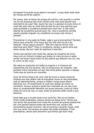 do tapete? O guarda roupa deles é revirado? A casa deles está cheia
de moscas de tanta sujeira?

Por acaso, eles se fazem de amigos do vizinho, mas quando o vizinho
sai da sua presença eles ficam dando corte nele para alguém que
está dentro de casa? Não. Quem faz isso é o pessoal do outro reino. E
você não está mais lá. Você está do lado de cá e isso significa que
toda qualidade e excelência pessoal que você tiver. E não estou
falando de excelência quando povo ver, mas a excelência secreta
aquela quando ninguém vê, excelência na nossa vida intima e
pessoal.

Procrastinar é uma ação do Diabo, sabe o que é procrastinar? Sempre
deixar para amanhã. Uma louça que fica três dias na pia é de
Satanás. Talvez alguns pensem: “Não tem alguma forma mais
espiritual para falar?” Esse é o problema, porque a gente acha que
essas coisas não tem nada de espiritual e elas têm.

Temos que parecer com nosso Pai, porque já mudamos de reino.
Jesus era um homem simples que andou no meio do povo e sabia
sentar nas duas mesas tanto na dos pobres que falavam nos vai, nos
é; como na dos ricos.

Ele sabia se comportar em todos os lugares e ia inclusive em
casamentos ele era sociável, não se enclausurou de ninguém, mas
também tinha momentos em que não tinha podia repousar a cabeça.
Tinha dias de dormia em mansões.

Viver de forma limpa é ter uma vida de louvor e essas coisas de
limpeza que citei podem não te prejudicar muito se não praticadas,
mas só aparentemente, porque a médio e longo prazo fazem
diferença sim. Principalmente se você tem desejo de entrar no
ministério. Porque quando a gente tem chamado em um dos cinco
dons ou simplesmente liderando um grupo pequeno, todos os olhos
estão em cima de nós, ou seja, todas as pessoas estão vendo o que
fazemos.

Você sabe que o mundo pode errar como for. Mas se os crentes
forem serão escândalos, porque somos sal dessa terra. Temos que
nos tornar tão parecidos com nosso Pai a ponto de quando passarmos
por uma gaveta desarrumada nos sentirmos mal, porque não
consertamos aquele chuveiro, não arrumamos o guarda roupa, você
tem que sentir mal porque as coisas não estão acertadas. É feio
procrastinar, deixar para amanhã o que temos que fazer hoje.
 