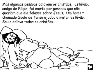 Mas algumas pessoas odiavam os cristãos. Estêvão,
amigo de Filipe, foi morto por pessoas que não
queriam que ele falasse sobre Jesus. Um homem
chamado Saulo de Tarso ajudou a matar Estêvão.
Saulo odiava todos os cristãos.
 