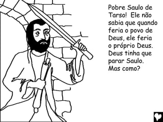Pobre Saulo de
Tarso! Ele não
sabia que quando
feria o povo de
Deus, ele feria
o próprio Deus.
Deus tinha que
parar Saulo.
Mas como?
 