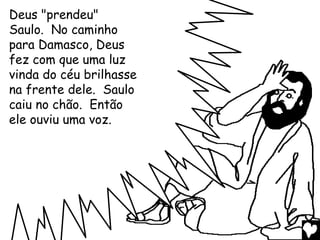 Deus "prendeu"
Saulo. No caminho
para Damasco, Deus
fez com que uma luz
vinda do céu brilhasse
na frente dele. Saulo
caiu no chão. Então
ele ouviu uma voz.
 