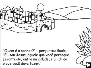 "Quem é o senhor?" - perguntou Saulo.
"Eu sou Jesus, aquele que você persegue.
Levante-se, entre na cidade, e ali dirão
o que você deve fazer."
 