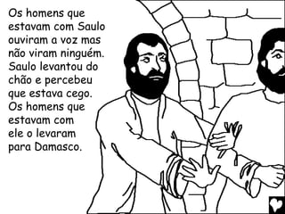 Os homens que
estavam com Saulo
ouviram a voz mas
não viram ninguém.
Saulo levantou do
chão e percebeu
que estava cego.
Os homens que
estavam com
ele o levaram
para Damasco.
 