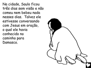 Na cidade, Saulo ficou
três dias sem visão e não
comeu nem bebeu nada
nesses dias. Talvez ele
estivesse conversando
com Jesus em oração,
o qual ele havia
conhecido no
caminho para
Damasco.
 