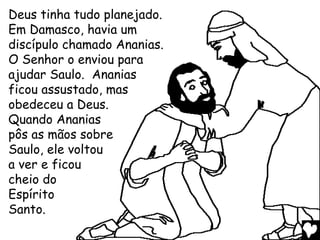 Deus tinha tudo planejado.
Em Damasco, havia um
discípulo chamado Ananias.
O Senhor o enviou para
ajudar Saulo. Ananias
ficou assustado, mas
obedeceu a Deus.
Quando Ananias
pôs as mãos sobre
Saulo, ele voltou
a ver e ficou
cheio do
Espírito
Santo.
 