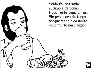 Saulo foi batizado
e, depois de comer,
ficou forte como antes.
Ele precisava de força
porque tinha algo muito
importante para fazer.
 