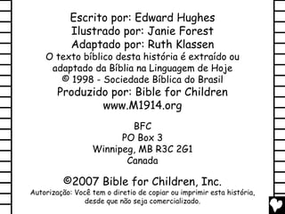 Escrito por: Edward Hughes
            Ilustrado por: Janie Forest
            Adaptado por: Ruth Klassen
    O texto bíblico desta história é extraído ou
     adaptado da Bíblia na Linguagem de Hoje
       © 1998 - Sociedade Bíblica do Brasil
        Produzido por: Bible for Children
                www.M1914.org
                          BFC
                        PO Box 3
                  Winnipeg, MB R3C 2G1
                         Canada

          ©2007 Bible for Children, Inc.
Autorização: Você tem o diretio de copiar ou imprimir esta história,
                desde que não seja comercializado.
 