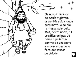 Os novos inimigos
de Saulo vigiavam
os portões da cidade
para matá-lo se ele
tentasse sair dela.
Mas, certa noite, os
cristãos amigos de
Saulo o puseram
dentro de um cesto
e o desceram para
fora dos muros
da cidade.
 