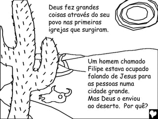 Deus fez grandes
coisas através do seu
povo nas primeiras
igrejas que surgiram.




             Um homem chamado
             Filipe estava ocupado
             falando de Jesus para
             as pessoas numa
             cidade grande.
             Mas Deus o enviou
             ao deserto. Por quê?
 