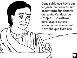 Deus sabia que havia um
viajante no deserto, um
importante funcionário
da rainha Candace da
Etiópia. Ele voltava
para casa e estava
lendo um livro especial.
Adivinhe que livro era!
 