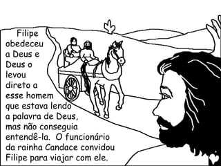 Filipe
obedeceu
a Deus e
Deus o
levou
direto a
esse homem
que estava lendo
a palavra de Deus,
mas não conseguia
entendê-la. O funcionário
da rainha Candace convidou
Filipe para viajar com ele.
 