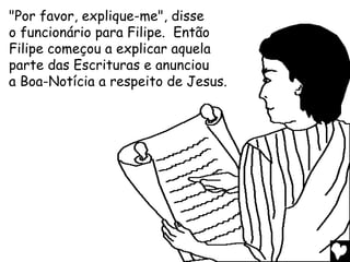 "Por favor, explique-me", disse
o funcionário para Filipe. Então
Filipe começou a explicar aquela
parte das Escrituras e anunciou
a Boa-Notícia a respeito de Jesus.
 