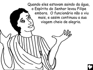 Quando eles estavam saindo da água,
 o Espírito do Senhor levou Filipe
   embora. O funcionário não o viu
     mais, e assim continuou a sua
      viagem cheio de alegria.
 