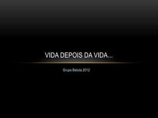 VIDA DEPOIS DA VIDA...
     Grupo Batuta 2012
 