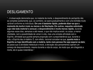 DESLIGAMENTO
―...A observação demonstra que, no instante da morte, o desprendimento do períspirito não
se completa subitamente; que, ao contrário, se opera gradualmente e com uma lentidão muito
variável conforme os indivíduos. Em uns é bastante rápido, podendo dizer-se que o
momento da morte é mais ou menos o da libertação. Em outros, naqueles sobretudo
cuja vida toda material e sensual, o desprendimento é muito menos rápido, durando
algumas vezes dias, semanas e até meses, o que não implica existir, no corpo, a menor
vitalidade, nem a possibilidade de volver à vida, mas uma simples afinidade com o
Espírito, afinidade que guarda sempre proporção com a preponderância que, durante a
vida, o Espírito deu à matéria. É, com efeito, racional conceber-se que, quanto mais o
Espírito se haja identificado com a matéria, tanto mais penoso lhe seja separar-se dela;
ao passo que a atividade intelectual e moral, a elevação dos pensamentos operam um
começo de desprendimento, mesmo durante a vida do corpo, de modo que, em chegando a
morte, ele é quase instantâneo.‖
 