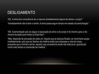 DESLIGAMENTO
163. A alma tem consciência de si mesma imediatamente depois de deixar o corpo?
―Imediatamente não é bem o termo. A alma passa algum tempo em estado de perturbação.‖


164. A perturbação que se segue à separação da alma e do corpo é do mesmo grau e da
mesma duração para todos os Espíritos?
―Não; depende da elevação de cada um. Aquele que já está purificado, se reconhece quase
imediatamente, pois que se libertou da matéria antes que cessasse a vida do corpo ,
enquanto que o homem carnal, aquele cuja consciência ainda não está pura, guarda por
muito mais tempo a impressão da matéria.‖
 