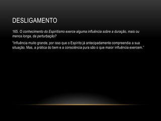 DESLIGAMENTO
165. O conhecimento do Espiritismo exerce alguma influência sobre a duração, mais ou
menos longa, da perturbação?
―Influência muito grande, por isso que o Espírito já antecipadamente compreendia a sua
situação. Mas, a prática do bem e a consciência pura são o que maior influência exercem.‖
 