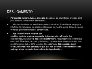 DESLIGAMENTO
•   Por ocasião da morte, tudo, a princípio, é confuso. De algum tempo precisa a alma
    para entrar no conhecimento de si mesma...
•   ....A lucidez das idéias e a memória do passado lhe voltam, à medida que se apaga a
    influência da matéria que ela acaba de abandonar, e à medida que se dissipa a espécie
    de névoa que lhe obscurece os pensamentos.
•   ....Nos casos de morte violenta, por
    suicídio, suplício, acidente, apoplexia, ferimentos, etc., o Espírito fica
    surpreendido, espantado e não acredita estar morto. Obstinadamente sustenta que
    não o está. No entanto, vê o seu próprio corpo, reconhece que esse corpo é seu, mas
    não compreende que se ache separado dele. Acerca-se das pessoas a quem
    estima, fala-lhes e não percebe por que elas não o ouvem. Semelhante ilusão se
    prolonga até ao completo desprendimento do perispírito....
 