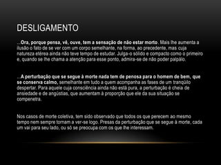 DESLIGAMENTO
...Ora, porque pensa, vê, ouve, tem a sensação de não estar morto. Mais lhe aumenta a
ilusão o fato de se ver com um corpo semelhante, na forma, ao precedente, mas cuja
natureza etérea ainda não teve tempo de estudar. Julga-o sólido e compacto como o primeiro
e, quando se lhe chama a atenção para esse ponto, admira-se de não poder palpálo.


...A perturbação que se segue à morte nada tem de penosa para o homem de bem, que
se conserva calmo, semelhante em tudo a quem acompanha as fases de um tranqüilo
despertar. Para aquele cuja consciência ainda não está pura, a perturbação é cheia de
ansiedade e de angústias, que aumentam à proporção que ele da sua situação se
compenetra.


Nos casos de morte coletiva, tem sido observado que todos os que perecem ao mesmo
tempo nem sempre tornam a ver-se logo. Presas da perturbação que se segue à morte, cada
um vai para seu lado, ou só se preocupa com os que lhe interessam.
 