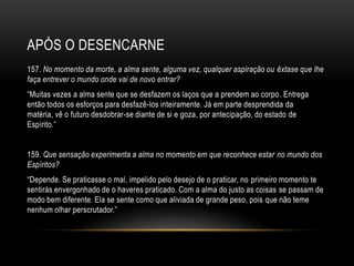 APÓS O DESENCARNE
157. No momento da morte, a alma sente, alguma vez, qualquer aspiração ou êxtase que lhe
faça entrever o mundo onde vai de novo entrar?
―Muitas vezes a alma sente que se desfazem os laços que a prendem ao corpo. Entrega
então todos os esforços para desfazê-los inteiramente. Já em parte desprendida da
matéria, vê o futuro desdobrar-se diante de si e goza, por antecipação, do estado de
Espírito.‖


159. Que sensação experimenta a alma no momento em que reconhece estar no mundo dos
Espíritos?
―Depende. Se praticasse o mal, impelido pelo desejo de o praticar, no primeiro momento te
sentirás envergonhado de o haveres praticado. Com a alma do justo as coisas se passam de
modo bem diferente. Ela se sente como que aliviada de grande peso, pois que não teme
nenhum olhar perscrutador.‖
 