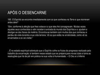 APÓS O DESENCARNE
160. O Espírito se encontra imediatamente com os que conheceu na Terra e que morreram
antes dele?
―Sim, conforme à afeição que lhes votava e a que eles lhe consagravam. Muitas vezes
aqueles seus conhecidos o vêm receber à entrada do mundo dos Espíritos e o ajudam a
desligar-se das faixas da matéria. Encontra-se também com muitos dos que conheceu e
perdeu de vista durante a sua vida terrena. Vê os que estão na erraticidade, como vê os
encarnados e os vai visitar.‖




...É no estado espiritual sobretudo que o Espírito colhe os frutos do progresso realizado pelo
trabalho da encarnação; é também nesse estado que se prepara para novas lutas e toma as
resoluções que há de pôr em prática na sua volta à Humanidade. – O Céu e o Inferno
 