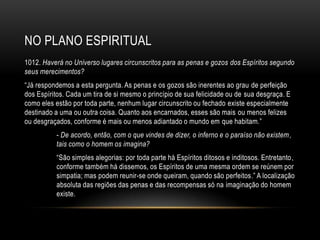 NO PLANO ESPIRITUAL
1012. Haverá no Universo lugares circunscritos para as penas e gozos dos Espíritos segundo
seus merecimentos?
―Já respondemos a esta pergunta. As penas e os gozos são inerentes ao grau de perfeição
dos Espíritos. Cada um tira de si mesmo o princípio de sua felicidade ou de sua desgraça. E
como eles estão por toda parte, nenhum lugar circunscrito ou fechado existe especialmente
destinado a uma ou outra coisa. Quanto aos encarnados, esses são mais ou menos felizes
ou desgraçados, conforme é mais ou menos adiantado o mundo em que habitam.‖
          - De acordo, então, com o que vindes de dizer, o inferno e o paraíso não existem ,
          tais como o homem os imagina?
          ―São simples alegorias: por toda parte há Espíritos ditosos e inditosos. Entretanto,
          conforme também há dissemos, os Espíritos de uma mesma ordem se reúnem por
          simpatia; mas podem reunir-se onde queiram, quando são perfeitos.‖ A localização
          absoluta das regiões das penas e das recompensas só na imaginação do homem
          existe.
 