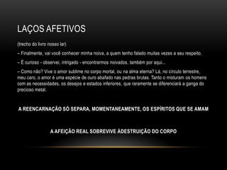 LAÇOS AFETIVOS
(trecho do livro nosso lar)
– Finalmente, vai você conhecer minha noiva, a quem tenho falado muitas vezes a seu respeito.
– É curioso - observei, intrigado - encontrarmos noivados, também por aqui...
– Como não? Vive o amor sublime no corpo mortal, ou na alma eterna? Lá, no círculo terrestre,
meu caro, o amor é uma espécie de ouro abafado nas pedras brutas. Tanto o misturam os homens
com as necessidades, os desejos e estados inferiores, que raramente se diferenciará a ganga do
precioso metal.


A REENCARNAÇÃO SÓ SEPARA, MOMENTANEAMENTE, OS ESPÍRITOS QUE SE AMAM



                  A AFEIÇÃO REAL SOBREVIVE ÀDESTRUIÇÃO DO CORPO
 