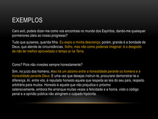 EXEMPLOS
Caro avô, podeis dizer-me como vos encontrais no mundo dos Espíritos, dando-me quaisquer
pormenores úteis ao nosso progresso?
Tudo que quiseres, querida filha. Eu expio a minha descrença; porém, grande é a bondade de
Deus, que atende às circunstâncias. Sofro, mas não como poderias imaginar: é o desgosto
de não ter melhor aproveitado o tempo aí na Terra.


Como? Pois não vivestes sempre honestamente?
Sim, no juízo dos homens; mas há um abismo entre a honestidade perante os homens e a
honestidade perante Deus. E uma vez que desejas instruir-te, procurarei demonstrar-te a
diferença. Aí, entre vós, é reputado honesto aquele que respeita as leis do seu país, respeito
arbitrário para muitos. Honesto é aquele que não prejudica o próximo
ostensivamente, embora lhe arranque muitas vezes a felicidade e a honra, visto o código
penal e a opinião pública não atingirem o culpado hipócrita.
 