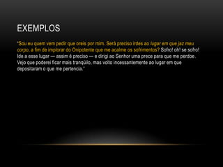 EXEMPLOS
―Sou eu quem vem pedir que oreis por mim. Será preciso irdes ao lugar em que jaz meu
corpo, a fim de implorar do Onipotente que me acalme os sofrimentos? Sofro! oh! se sofro!
Ide a esse lugar — assim é preciso — e dirigi ao Senhor uma prece para que me perdoe.
Vejo que poderei ficar mais tranqüilo, mas volto incessantemente ao lugar em que
depositaram o que me pertencia.‖
 