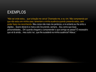 EXEMPLOS
―Não sei onde estou... que turbação me cerca! Chamaste-me, e eu vim. Não compreendo por
que não estou em minha casa; lamentam a minha ausência quando presente estou, sem
poder fazer-me reconhecida. Meu corpo não mais me pertence, e no entanto eu lhe sinto a
algidez... Quero deixá-lo e mais a ele me prendo, sempre... Sou como que duas
personalidades... Oh! quando chegarei a compreender o que comigo se passa? É necessário
que vá lá ainda... meu outro ‗eu‘, que lhe sucederá na minha ausência? Adeus.‖
 