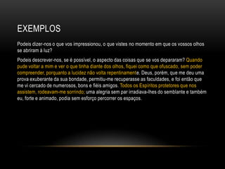 EXEMPLOS
Podeis dizer-nos o que vos impressionou, o que vistes no momento em que os vossos olhos
se abriram à luz?
Podeis descrever-nos, se é possível, o aspecto das coisas que se vos depararam? Quando
pude voltar a mim e ver o que tinha diante dos olhos, fiquei como que ofuscado, sem poder
compreender, porquanto a lucidez não volta repentinamente. Deus, porém, que me deu uma
prova exuberante da sua bondade, permitiu-me recuperasse as faculdades, e foi então que
me vi cercado de numerosos, bons e fiéis amigos. Todos os Espíritos protetores que nos
assistem, rodeavam-me sorrindo; uma alegria sem par irradiava-lhes do semblante e também
eu, forte e animado, podia sem esforço percorrer os espaços.
 