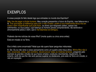 EXEMPLOS
A vossa posição foi feliz desde logo que entrastes no mundo dos Espíritos?
Não; tive de pagar a dívida humana. Meu coração pressentira o futuro do Espírito, mas faltava-me a
fé. Tive que expiar a indiferença para com o meu Criador, porém a sua misericórdia levou-me em
conta o bem insignificante que pude fazer, as dores que resignado padeci, apesar dos
sofrimentos, e a sua justiça, cuja balança os homens jamais compreenderão, tão benévola e
amorosamente pesou o bem, que o mal depressa se extinguiu.


Podereis dar-me notícias da vossa filha? (morta quatro ou cinco anos antes)
Está em missão aí na Terra.


Ela é infeliz como encarnada? Notai que não quero fazer perguntas indiscretas.
R. Sei. Ou eu não veria o vosso pensamento como um quadro ante meus olhos. Minha filha não é
feliz, encarnada, antes, pelo contrário, deverá provar todas as misérias terrenas, pregando pelo
exemplo as grandes virtudes de que fazeis simples vocábulos retumbantes. Ajudá-la-ei, no
entanto, certo de que lhe não será penoso superar os obstáculos, pois está na Terra em missão, e
não em expiação.
 