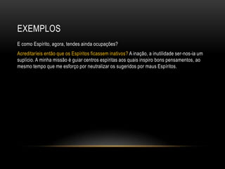 EXEMPLOS
E como Espírito, agora, tendes ainda ocupações?
Acreditaríeis então que os Espíritos ficassem inativos? A inação, a inutilidade ser-nos-ia um
suplício. A minha missão é guiar centros espíritas aos quais inspiro bons pensamentos, ao
mesmo tempo que me esforço por neutralizar os sugeridos por maus Espíritos.
 
