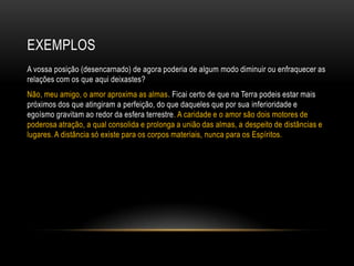 EXEMPLOS
A vossa posição (desencarnado) de agora poderia de algum modo diminuir ou enfraquecer as
relações com os que aqui deixastes?
Não, meu amigo, o amor aproxima as almas. Ficai certo de que na Terra podeis estar mais
próximos dos que atingiram a perfeição, do que daqueles que por sua inferioridade e
egoísmo gravitam ao redor da esfera terrestre. A caridade e o amor são dois motores de
poderosa atração, a qual consolida e prolonga a união das almas, a despeito de distâncias e
lugares. A distância só existe para os corpos materiais, nunca para os Espíritos.
 