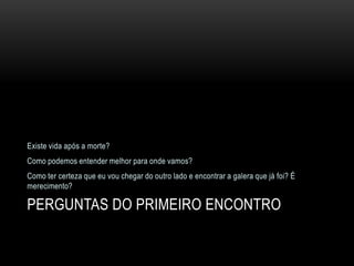 Existe vida após a morte?
Como podemos entender melhor para onde vamos?
Como ter certeza que eu vou chegar do outro lado e encontrar a galera que já foi? É
merecimento?

PERGUNTAS DO PRIMEIRO ENCONTRO
 
