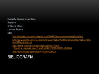 Evangelho Segundo o espiritismo
Nosso Lar
O Céu e o Inferno
Livro dos Espíritos
Sites:
         http://estarbemcorpoalma.blogspot.com/2009/03/encarnacao-dos-espiritos.html
         http://www.palestras.diversas.com.br/arquivos%20em%20pps/sociabilidade%20no%20p
         lano%20espiritual.ppt
         http://dc261.4shared.com/download/SLo0Olk1/AULA_-
         _Origem_e_natureza_dos_E.pps?tsid=20120211-132001-e9eff834
         http://www.youtube.com/watch?v=teAmF0CO-Z4

BIBLIOGRAFIA
 
