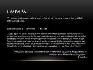 UMA PAUSA.....
―Podemos considerar que um tratamento justo é aquele que prevê unicamente a igualdade
entre todos os seres.‖


Esta afirmação é ( ) Verdadeira         ( X ) Falsa

...E se a lógica nos conduz à individualidade da alma, também nos aponta esta outra conseqüência: a
sorte de cada alma deve depender das suas qualidades pessoais, pois seria irracional admitir que a alma
atrasada do selvagem, como a do homem perverso, estivesse no nível da do sábio, do homem de bem.
Segundo os princípios de justiça, as almas devem ter a responsabilidade dos seus atos, mas para haver
essa responsabilidade, preciso é que elas sejam livres na escolha do bem e do mal; sem o livre-arbítrio
há fatalidade, e com a fatalidade não coexistiria a responsabilidade... – Livro Céu e Inferno Kardec

       "A verdadeira igualdade consiste em tratar-se igualmente os iguais e desigualmente os
                                                 desiguais a medida em que se desigualem "
                                                                                  Aristóteles
 