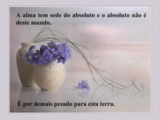 A alma tem sede do absoluto e o absoluto não é
deste mundo.
É por demais pesado para esta terra.
 