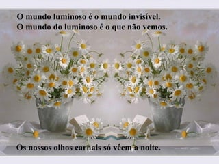 O mundo luminoso é o mundo invisível.
O mundo do luminoso é o que não vemos.
Os nossos olhos carnais só vêem a noite.
 