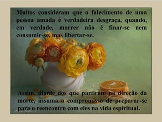 Muitos consideram que o falecimento de uma
pessoa amada é verdadeira desgraça, quando,
em verdade, morrer não é finar-se nem
consumir-se, mas libertar-se.
Assim, diante dos que partiram na direção da
morte, assuma o compromisso de preparar-se
para o reencontro com eles na vida espiritual.
 