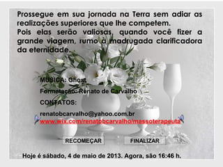 Prossegue em sua jornada na Terra sem adiar as
realizações superiores que lhe competem.
Pois elas serão valiosas, quando você fizer a
grande viagem, rumo à madrugada clarificadora
da eternidade.
Hoje éHoje é sábado, 4 de maio de 2013sábado, 4 de maio de 2013. Agora, são. Agora, são 16:4616:46 h.h.
FINALIZARRECOMEÇAR
MUSICA: Ghost
Formatação: Renato de Carvalho
CONTATOS:
renatobcarvalho@yahoo.com.br
www.wix.com/renatobcarvalho/massoterapeuta
 