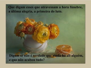 Que digam esses que atravessam a hora fúnebre,
a última alegria, a primeira do luto.
Digam se não é verdade que ainda há ali alguém,
e que não acabou tudo?
 