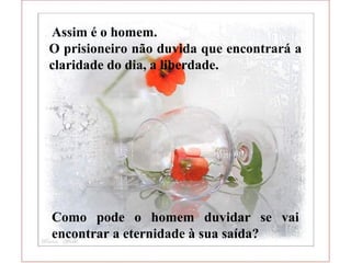  Assim é o homem.
O prisioneiro não duvida que encontrará a
claridade do dia, a liberdade.
Como pode o homem duvidar se vai
encontrar a eternidade à sua saída?
 