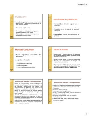 27/06/2011

PRAZO DE VALIDADE

Prazo de Validade é o guia seguro para:
Informação obrigatória na rotulagem de alimentos,
de acordo com a Resolução RDC 259/ANVISA, de
20 de setembro de 2002.
Deve constar de pelo menos:

Produtor: tempo até a perda da qualidade
desejável

Dia e mês para produtos que tenham prazo de
validade não superior a três meses;
Mês e ano para produtos que tenham prazo de
validade superior a três meses.

Distribuidor: rapidez de distribuição do
produto

Mercado Consumidor
Busca segurança:
alimentos

inocuidade

Consumidor: alimento seguro para o
consumo

Indústria de Alimentos

dos

Aspectos valorizados
Garantia da qualidade
Rastreabilidade
Informação ao consumidor

Mudanças físicas no alimento in natura e processado
Feridas em frutas e vegetais durante a colheita e no
manuseio pós-colheita, que levam ao desenvolvimento
de podridão, escurecimento ou mesmo ao
desenvolvimento de off-flavours (p.ex. produção de
methanetiol e dimetil-sulfeto em brócolis)
Murcha ou perda de umidade de frutas e vegetais
durante estocagem em condições de estocagem com
baixa umidade
Absorção de umidade por um alimento seco, que leva
ao estado de amolecimento (sogginess) no caso de
produtos de confeitaria, panificação leite em pó, rações
secas para animais domésticos;
Crescimento de cristais de gelo devido à flutuações de
temperatura em produtos congelados, como sorvetes,
frutas e vegetais congelados;

Assegurar que o produto mantenha sua qualidade
por um período de tempo superior ao período normal
de distribuição e consumo.
Decidir o risco de permitir que produtos inadequados
cheguem aos consumidores, a imagem da
empresa/marca junto à estes.
O padrão de qualidade de um produto, assim
como o limite para a perda desta qualidade são
parâmetros a serem definidos pela empresa.

Mudanças físicas no alimento in natura e processado
Dano de frio (freeze burn) em frutas (causa emissão de
voláteis como etanol, etil butanoato/octanoato, metil
hexanoato;
Mudanças de textura devido à
descongelamento/recongelamento;
Fusão e solidificação de gordura, como em produtos de
confeitaria e panificação;
Mudanças na viscosidade, como em maionese e
molhos de salada;
Separação de fases, como a separação do soro ou
sinerese em iogurte.

2

 