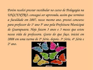 Porém resolvi prestar vestibular no curso de Pedagogia na UNICENTRO, consegui ser aprovada, assim que terminei a faculdade em 2007, nesse mesmo ano, prestei concurso para professor do 1º ano 5º ano pela Prefeitura Municipal de Guarapuava. Hoje fazem 3 anos e 3 meses que estou nessa vida de professora. Gosto do que faço, iniciei em 2008 em uma turma de 2ª Série, depois, 3ª Série, 4ª Série e 2º ano. 