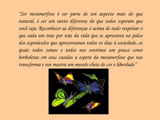 “ Ser metamorfose é ser parte de um aspecto mais do que natural, é ser um tanto diferente do que todos esperam que você seja. Reconhecer as diferenças é acima de tudo respeitar o que cada um traz por trás da vida que se apresenta no palco dos espetáculos que apresentamos todos os dias à sociedade, os quais todos somos e todos nos sentimos um pouco como borboletas em seus casulos a espera da metamorfose que nos transforma e nos mostra um mundo cheio de cor e liberdade”  